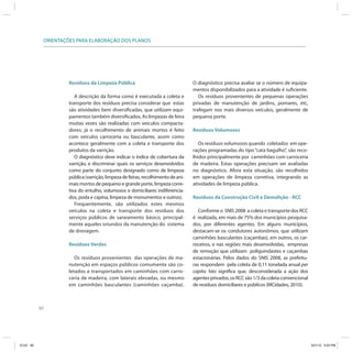 ORIENTAÇÕES PARA ELABORAÇÃO DOS PLANOS




                         Resíduos da Limpeza Pública                                  O diagnóstico precisa avaliar se o número de equipa-
                                                                                      mentos disponibilizados para a atividade é suficiente.
                            A descrição da forma como é executada a coleta e             Os resíduos provenientes de pequenas operações
                         transporte dos resíduos precisa considerar que estas         privadas de manutenção de jardins, pomares, etc,
                         são atividades bem diversificadas, que utilizam equi-        trafegam nos mais diversos veículos, geralmente de
                         pamentos também diversificados. As limpezas de feira         pequeno porte.
                         muitas vezes são realizadas com veículos compacta-
                         dores; já o recolhimento de animais mortos é feito           Resíduos Volumosos
                         com veículos carroceria ou basculante, assim como
                         acontece geralmente com a coleta e transporte dos               Os resíduos volumosos quando coletados em ope-
                         produtos da varrição.                                        rações programadas do tipo “cata bagulho”, são reco-
                            O diagnóstico deve indicar o índice de cobertura da       lhidos principalmente por caminhões com carroceria
                         varrição, e discriminar quais os serviços desenvolvidos      de madeira. Estas operações precisam ser avaliadas
                         como parte do conjunto designado como de limpeza             no diagnóstico. Afora esta situação, são recolhidos
                         pública (varrição, limpeza de feiras, recolhimento de ani-   em operações de limpeza corretiva, integrando as
                         mais mortos de pequeno e grande porte, limpeza corre-        atividades de limpeza pública.
                         tiva do entulho, volumosos e domiciliares indiferencia-
                         dos, poda e capina, limpeza de monumentos e outros).         Resíduos da Construção Civil e Demolição - RCC
                            Frequentemente, são utilizados estes mesmos
                         veículos na coleta e transporte dos resíduos dos                Conforme o SNIS 2008 a coleta e transporte dos RCC
                         serviços públicos de saneamento básico, principal-           é realizada, em mais de 75% dos municípios pesquisa-
                         mente aqueles oriundos da manutenção do sistema              dos, por diferentes agentes. Em alguns municípios,
                         de drenagem.                                                 destacam-se os condutores autonômos, que utilizam
                                                                                      caminhões basculantes (caçambas), em outros, os car-
                         Resíduos Verdes                                              roceiros, e nas regiões mais desenvolvidas, empresas
                                                                                      de remoção que utilizam poliguindastes e caçambas
                            Os resíduos provenientes das operações de ma-             estacionárias. Pelos dados do SNIS 2008, as prefeitu-
                         nutenção em espaços públicos comumente são co-               ras respondem pela coleta de 0,11 tonelada anual per
                         letados e transportados em caminhões com carro-              capita. Isto significa que, desconsiderada a ação dos
                         ceria de madeira, com laterais elevadas, ou mesmo            agentes privados, os RCC são 1/3 da coleta convencional
                         em caminhões basculantes (caminhões caçamba).                de resíduos domiciliares e públicos (MCidades, 2010).



           60




ICLEI 60                                                                                                                                        3/21/12 5:03 PM
 