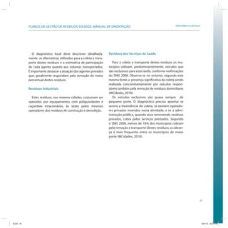PLANOS DE GESTÃO DE RESÍDUOS SÓLIDOS: MANUAL DE ORIENTAÇÃO                                               SRHU/MMA e ICLEI-Brasil




              O diagnóstico local deve descrever detalhada-          Resíduos dos Serviços de Saúde
           mente as alternativas utilizadas para a coleta e trans-
           porte destes resíduos e a estimativa de participação        Para a coleta e transporte destes resíduos os mu-
           de cada agente quanto aos volumes transportados.          nicípios utilizam, predominantemente, veículos que
           É importante destacar a atuação dos agentes privados      são exclusivos para esta tarefa, conforme inofrmações
           que, geralmente respondem pela remoção do maior           do SNIS 2008. Observa-se no entanto, segundo esta
           percentual destes resíduos.                               mesma fonte, a presença significativa de coleta sendo
                                                                     realizada concomitantemente por veículos respon-
           Resíduos Industriais                                      sáveis também pela remoção de resíduos domiciliares
                                                                     (MCidades, 2010).
             Estes resíduos, nas maiores cidades, costumam ser         Os veículos exclusivos são quase sempre de
           operados por equipamentos com poliguindastes e            pequeno porte. O diagnóstico precisa apontar se
           caçambas estacionárias, às vezes pelos mesmos             ocorre a inexistência de coleta, se existem operado-
           operadores dos resíduos de construção e demolição.        res privados inseridos nesta atividade, e se a admi-
                                                                     nistração pública, quando atua removendo resíduos
                                                                     privados, cobra pelos serviços prestados. Segundo
                                                                     o SNIS 2008, menos de 18% dos municípios cobram
                                                                     pela remoção e transporte destes resíduos; a cobran-
                                                                     ça é mais frequente entre os municípios de maior
                                                                     porte (MCidades, 2010).




                                                                                                                                          61




ICLEI 61                                                                                                                                      3/21/12 5:03 PM
 