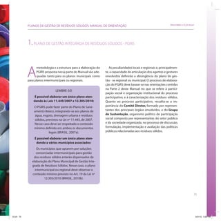 PLANOS DE GESTÃO DE RESÍDUOS SÓLIDOS: MANUAL DE ORIENTAÇÃO                                               SRHU/MMA e ICLEI-Brasil




           1. PLANO DE GESTÃO INTEGRADA DE RESÍDUOS SÓLIDOS - PGIRS



           A
                 metodologia e a estrutura para a elaboração do      As peculiaridades locais e regionais e, principalmen-
                 PGIRS proposta nessa parte do Manual são ade-    te, a capacidade de articulação dos agentes e gestores
                 quadas tanto para os planos municipais como      envolvidos definirão a abrangência do plano de ges-
           para planos intermunicipais ou regionais.              tão - se regional ou municipal. O processo de elabora-
                                                                  ção do PGIRS deve basear-se nas orientações contidas
                                                                  na Parte 2 deste Manual no que se refere à partici-
                               LEMBRE-SE!
                                                                  pação social e organização institucional do processo
                É possível elaborar um único plano aten-          participativo, e à caracterização dos resíduos sólidos.
               dendo às Leis 11.445/2007 e 12.305/2010:           Quanto ao processo participativo, ressalta-se a im-
               O PGIRS pode fazer parte do Plano de Sane-         portância do Comitê Diretor, formado por represen-
               amento Básico, integrando-se aos planos de         tantes dos principais órgãos envolvidos, e do Grupo
                água, esgoto, drenagem urbana e resíduos          de Sustentação, organismo político de participação
               sólidos, previstos na Lei nº 11.445, de 2007.      social composto por representantes do setor público
               Nesse caso deve ser respeitado o conteúdo          e da sociedade organizada, no processo de discussão,
               mínimo definido em ambos os documentos             formulação, implementação e avaliação das políticas
                          legais (BRASIL, 2007a).                 públicas relacionadas aos resíduos sólidos.

                É possível elaborar um único plano aten-
                 dendo a vários municípios associados:
                 Os municípios que optarem por soluções
                 consorciadas intermunicipais para gestão
               dos resíduos sólidos estarão dispensados da
              elaboração do Plano Municipal de Gestão Inte-
              grada de Resíduos Sólidos. Nesse caso, o plano
                intermunicipal ou regional deve observar o
              conteúdo mínimo previsto no Art. 19 da Lei nº
                       12.305/2010 (BRASIL, 2010b).



                                                                                                                                          75




ICLEI 75                                                                                                                                      3/21/12 5:04 PM
 