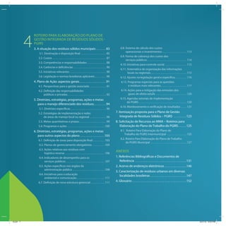 PLANOS DE GESTÃO DE RESÍDUOS SÓLIDOS: MANUAL DE ORIENTAÇÃO

              ROTEIRO PARA ELABORAÇÃO DO PLANO DE

          4   GESTÃO INTEGRADA DE RESÍDUOS SÓLIDOS -
              PGIRS
              3. A situação dos resíduos sólidos municipais . . . . . . . 83
                   3.1. Destinação e disposição final . . . . . . . . . . . . . . . . . . . . 85
                                                                                                                              6.8. Sistema de cálculo dos custos
                                                                                                                                   operacionais e investimentos . . . . . . . . . . . . . . . . . . . . 113
                                                                                                                              6.9. Forma de cobrança dos custos dos
                  3.2. Custos . . . . . . . . . . . . . . . . . . . . . . . . . . . . . . . . . . . . . . . . . . . 87
                                                                                                                                   serviços públicos . . . . . . . . . . . . . . . . . . . . . . . . . . . . . . . . 114
                  3.3. Competências e responsabilidades . . . . . . . . . . . . . . . 88
                                                                                                                              6.10. Iniciativas para controle social . . . . . . . . . . . . . . . . . . 115
                  3.4. Carências e deficiências . . . . . . . . . . . . . . . . . . . . . . . . . . 90
                                                                                                                              6.11. Sistemática de organização das informações
                  3.5. Iniciativas relevantes . . . . . . . . . . . . . . . . . . . . . . . . . . . . . 90                          locais ou regionais . . . . . . . . . . . . . . . . . . . . . . . . . . . . . 115
                  3.6. Legislação e normas brasileiras aplicáveis . . . . . . . . . 90                                        6.12. Ajustes na legislação geral e específica. . . . . . . . . . 116
              4. Plano de Ação: aspectos gerais . . . . . . . . . . . . . . . . . . . 91                                       6.13. Programas especiais para as questões
                  4.1. Perspectivas para a gestão associada . . . . . . . . . . . . . 91                                             e resíduos mais relevantes . . . . . . . . . . . . . . . . . . . . . 117
                  4.2. Definição das responsabilidades                                                                         6.14. Ações para a mitigação das emissões dos
                       públicas e privadas . . . . . . . . . . . . . . . . . . . . . . . . . . . . . . . 92                          gases de efeito estufa . . . . . . . . . . . . . . . . . . . . . . . . . 120
              5. Diretrizes, estratégias, programas, ações e metas                                                            6.15. Agendas setoriais de implementação
                                                                                                                                    do PGIRS . . . . . . . . . . . . . . . . . . . . . . . . . . . . . . . . . . . . . . . 120
                 para o manejo diferenciado dos resíduos. . . . . . . . . 94
                                                                                                                              6.16. Monitoramento e verificação de resultados . . . . . 121
                   5.1. Diretrizes específicas . . . . . . . . . . . . . . . . . . . . . . . . . . . . . 96
                  5.2. Estratégias de implementação e redes                                                              7. Itemização proposta para o Plano de Gestão
                       de áreas de manejo local ou regional . . . . . . . . . . . . . 96                                     Integrada de Resíduos Sólidos – PGIRS . . . . . . . . . 123
                  5.3. Metas quantitativas e prazos. . . . . . . . . . . . . . . . . . . . . . 99                        8. Solicitação de Recursos ao MMA – Roteiros para
                  5.4. Programas e ações . . . . . . . . . . . . . . . . . . . . . . . . . . . . . . 100                    Elaboração do Plano de Trabalho do PGIRS . . . . . . 125
              6. Diretrizes, estratégias, programas, ações e metas                                                            8.1. Roteiro Para Elaboração do Plano de
                                                                                                                                 Trabalho do PGIRS Intermunicipal . . . . . . . . . . . . . . . . 125
                 para outros aspectos do plano . . . . . . . . . . . . . . . . . . 103
                                                                                                                              8.2. Roteiro Para Elaboração do Plano de Trabalho
                  6.1. Definição de áreas para disposição final . . . . . . . . . . 103
                                                                                                                                   do PGIRS Municipal . . . . . . . . . . . . . . . . . . . . . . . . . . . . . 127
                   6.2. Planos de gerenciamento obrigatórios . . . . . . . . . . 105
                   6.3. Ações relativas aos resíduos com
                                                                                                                         ANEXOS
                        logística reversa . . . . . . . . . . . . . . . . . . . . . . . . . . . . . . . . 106
                   6.4. Indicadores de desempenho para os                                                                1. Referências Bibliográficas e Documentos de
                        serviços públicos . . . . . . . . . . . . . . . . . . . . . . . . . . . . . . . 107                 Referência . . . . . . . . . . . . . . . . . . . . . . . . . . . . . . . . . . . . . 131
                   6.5. Ações específicas nos órgãos da                                                                  2. Acervo de endereços eletrônicos . . . . . . . . . . . . . . . . 146
                        administração pública . . . . . . . . . . . . . . . . . . . . . . . . . . 109
                                                                                                                         3. Caracterização de resíduos urbanos em diversas
                   6.6. Iniciativas para a educação                                                                         localidades brasileiras . . . . . . . . . . . . . . . . . . . . . . . . . . 147
                        ambiental e comunicação . . . . . . . . . . . . . . . . . . . . . . . 111
                  6.7. Definição de nova estrutura gerencial . . . . . . . . . . . . 111
                                                                                                                         4. Glossário . . . . . . . . . . . . . . . . . . . . . . . . . . . . . . . . . . . . . . . 152




                                                                                                                                                                                                                                 7




ICLEI 7                                                                                                                                                                                                                              3/21/12 5:03 PM
 