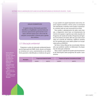 ROTEIRO PARA ELABORAÇÃO DO PLANO DE GESTÃO INTEGRADA DE RESÍDUOS SÓLIDOS - PGIRS




                                                                                    no que podem ter papel importante neste tema. Im-
                                      AVALIE OS BENEFÍCIOS!                         porta registrar também a forma como os municípios
                                                                                    vêm abordando a interface entre Saúde e Saneamen-
                             O registro dessas informações permitirá                to, conexão cada vez mais necessária de ser feita.
                           identificar as fragilidades e pontos fortes da              Para auxiliar o planejamento de ações nesta dire-
                           estrutura operacional e gerencial dos muni-              ção, o diagnóstico deve fazer um levantamento do
                            cípios, abrindo espaço para a discussão de              número de equipes e agentes que estão atuando em
                          soluções consorciadas e estáveis para a gestão            Programas de Saúde da Família e Programas de Agen-
                                            dos resíduos.                           tes Comunitários de Saúde, além dos que estão envol-
                                                                                    vidos em controle de endemias, vigilância sanitária,
                                                                                    etc. Em grande parte, esses dados podem ser recupe-
                       2.7. Educação ambiental                                      rados junto ao DATASUS.
                                                                                       Na Parte 2 desse Manual são encontradas informa-
                          Programas e ações de educação ambiental devem,            ções que poderão auxiliar na elaboração de progra-
                       por lei, fazer parte do PGIRS. Assim, devem ser listadas     mas de educação ambiental.
                       as iniciativas em curso, caracterizando-as da melhor            Veja a seguir, sugestão de quadro para levantamen-
Acesse informa-        forma possível, e identificadas as instâncias de gover-      to de informações sobre programas de saúde e sane-
ções sobre as                                                                       amento:
equipes e agentes
de saúde nos
municípios em:                                       Programa de Saúde da Família            Programa de Agentes Comunitários de Saúde
http://www2.                  Municípios
datasus.gov.br/                                   equipes              agentes            equipes                    agentes
DATASUS/
index.php?area=
0204&id=11673
  Selecionar OCU-
PAÇÕES
  Selecionar o es-
tado e municí-pio
desejado
  Selecionar a cate-
goria profissional
desejada




ICLEI 82                                                                                                                                    3/21/12 5:04 PM
 
