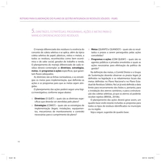 ROTEIRO PARA ELABORAÇÃO DO PLANO DE GESTÃO INTEGRADA DE RESÍDUOS SÓLIDOS - PGIRS




                         5. DIRETRIZES, ESTRATÉGIAS, PROGRAMAS, AÇÕES E METAS PARA O
                         MANEJO DIFERENCIADO DOS RESÍDUOS



                            O manejo diferenciado dos resíduos é a essência do       »   Metas (QUANTO e QUANDO?) – quais são os resul-
                         conceito de coleta seletiva e se aplica, além da típica         tados e prazos a serem perseguidos pelas ações
                         coleta seletiva de papel, plásticos, vidros e metais, a         concebidas?
                         todos os resíduos, reconhecidos como bem econô-             »   Programas e ações (COM QUEM?) – quais são os
                         mico e de valor social, gerador de trabalho e renda.            agentes públicos e privados envolvidos e quais as
                         O planejamento do manejo diferenciado de cada re-               ações necessárias para efetivação da política de
                         síduo deverá contemplar as diretrizes, estratégias,             gestão?
                         metas, de programas e ações específicas, que garan-
                                                                                        Na definição das metas, o Comitê Diretor e o Grupo
                         tam fluxos adequados.
                                                                                     de Sustentação deverão observar os prazos legais já
                            As diretrizes são as linhas norteadoras, e as estraté-
                                                                                     definidos na legislação e os rebatimentos locais das
                         gias os meios para implementação, que definirão as
                                                                                     metas definidas no Plano Nacional e no Plano Esta-
                         ações e os programas para que as metas sejam atin-
                                                                                     dual de Resíduos Sólidos. Na Lei já está definida a data
                         gidas.
                                                                                     limite para encerramento dos lixões e, portanto, para
                            O planejamento das ações poderá seguir uma lógi-
                                                                                     a instalação dos aterros sanitários, e para a estrutura-
                         ca investigativa, conforme segue abaixo:
                                                                                     ção das coletas seletivas, já que os aterros só poderão
                                                                                     receber rejeitos (BRASIL, 2010b).
                         »   Diretrizes (O QUÊ?) – quais são as diretrizes espe-
                                                                                        O planejamento das ações deverá gerar assim, um
                             cíficas que deverão ser atendidas pelo plano?
                                                                                     quadro base onde estarão incluídas as propostas para
                         »   Estratégias (COMO?) – quais são as estratégias de       todos os tipos de resíduos identificados no município
                             implementação (legais; instalações; equipamen-          ou na região.
                             tos, mecanismos de monitoramento e controle)               Veja a seguir, sugestão de quadro base:
                             necessárias para o cumprimento do plano?




           94




ICLEI 94                                                                                                                                        3/21/12 5:04 PM
 