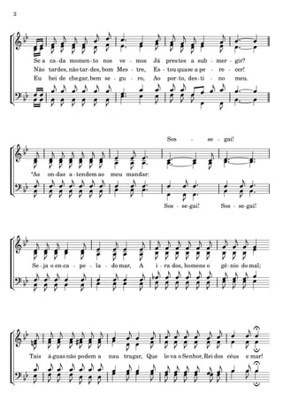 2




     Se a ca da mo men to nos ve           mos    Já pres tes a sub         mer      gir?
     Não tar des, não tar des, bom Mes     tre,   Es tou qua se a pe        re       cer!
     Eu hei de che gar, bem se gu           ro,   Ao por to, des ti         no       meu.




                                                       Sos             se     gai!




    “As    on das a ten dem ao   meu man dar:




                                                      Sos    se gai!         Sos      se gai!




    Se ja o en ca     pe    la   do mar,    A     i   ra dos, ho mens o      gê nio do mal;




    Tais   á guas não po dem a   nau tra gar, Que     le va o Se nhor, Rei dos céus     e mar!
 
