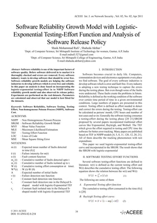 ACEEE Int. J. on Network Security , Vol. 02, No. 02, Apr 2011



   Software Reliability Growth Model with Logistic-
  Exponential Testing-Effort Function and Analysis of
               Software Release Policy
                                         Shaik.Mohammad Rafi 1, Shaheda Akthar 2
             1
                 Dept. of Computer Science, Sri Mittapalli Institute of Technology for women, Guntur, A.P, India
                                                E-mail:mdrafi.527@gmail.com
                     2
                       Dept. of Computer Science, Sri Mittapalli College of Engineering, Guntur, A.P, India
                                             E-mail:shaheda.akthar@yahoo.com


Abstract- Software reliability is one of the important factors of                           I. INTRODUCTION
software quality. Before software delivered in to market it is
thoroughly checked and errors are removed. Every software                    Software becomes crucial in daily life. Computers,
industry wants to develop software that should be error free.            commutation devices and electronics equipments every place
Software reliability growth models are helping the software              we find software. The goal of every software industries is
industries to develop software which is error free and reliable.         develop software which is error and fault free. Every industry
In this paper an analysis is done based on incorporating the             is adopting a new testing technique to capture the errors
logistic-exponential testing-effort in to NHPP Software                  during the testing phase. But even though some of the faults
reliability growth model and also observed its release policy.           were undetected. These faults create the problems in future.
Experiments are performed on the real datasets. Parameters
                                                                         Reliability is defined as the working condition of the software
are calculated and observed that our model is best fitted for
the datasets.                                                            over certain time period of time in a given environmental
                                                                         conditions. Large numbers of papers are presented in this
Keywords- Software Reliability, Software Testing, Testing                context. Testing effort is defined as effort needed to detect
Effort, Non-homogeneous Poisson Process (NHPP), Software                 and correct the errors during the testing. Testing-effort can
Cost.                                                                    be calculated as person/ month, CPU hours and number of
ACRONYMS                                                                 test cases and so on. Generally the software testing consumes
                                                                         a testing-effort during the testing phase [20 21].SRGM
NHPP : Non Homogeneous Poisson Process
                                                                         proposed by several papers incorporated traditional effort
SRGM : Software Reliability Growth Model
                                                                         curves like Exponential, Rayleigh, and Weibull. The TEF
MVF : Mean Value Function
                                                                         which gives the effort required in testing and CPU time the
MLE : Maximum Likelihood Estimation
                                                                         software for better error tracking. Many papers are published
TEF    : Testing Effort Function
                                                                         based on TEF in NHPP models [4, 5, 8, 11, 120, 12, 20, 21].
LOC    : Lines of Code
                                                                         All of them describe the tracking phenomenon with test
MSE    : Mean Square fitting Error
                                                                         expenditure.
NOTATIONS                                                                    This paper we used logistic-exponential testing-effort
m (t)  : Expected mean number of faults detected                         curve and incorporated in the SRGM. The result shows that
         in time (0,t]                                                   the SRGM with logistic-exponential
ë (t)  : Failure intensity for m(t)
n (t)  : Fault content function                                              II. SOFTWARE TESTING EFFORT FUNCTIONS
md (t) : Cumulative number of faults detected upto t
                                                                             Several software testing-effort functions are defined in
mr (t) : Cumulative number of faults isolated up to t.
                                                                         literature. w(t) is defined as the current testing effort and
W (t) : Cumulative testing effort consumption at timet.
                                                                         W(t) describes the cumulative testing effort. The following
W*(t) : W (t)-W (0)
                                                                         equation shows the relation between the w(t) and W(t)
A      : Expected number of initial faults
r (t)  : Failure detection rate function                                                                             (1)
r      : Constant fault detection rate function.                         The following are some of them
r1     : Constant fault detection rate in the Delayed S-
         shaped model with logistic-Exponential TEF                       A. Exponential Testing effort function
r2     : Constant fault isolated rate in the Delayed S-                      The cumulative testing effort consumed in the time (0,t]
         shaped model with logistic-Exponential TEF                      is [20]
                                                                         B. Rayleigh Testing effort curve:
                                                                                                                    (2)



© 2011 ACEEE                                                        38
DOI: 01.IJNS.02.0.254
 