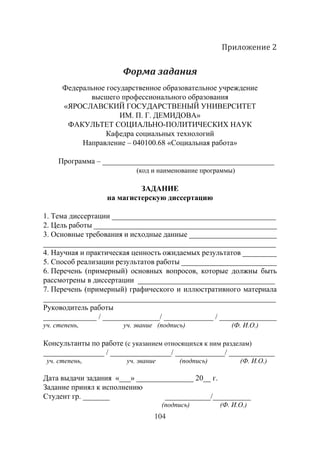 104
Приложение 2
Форма задания
Федеральное государственное образовательное учреждение
высшего профессионального образования
«ЯРОСЛАВСКИЙ ГОСУДАРСТВЕНЫЙ УНИВЕРСИТЕТ
ИМ. П. Г. ДЕМИДОВА»
ФАКУЛЬТЕТ СОЦИАЛЬНО-ПОЛИТИЧЕСКИХ НАУК
Кафедра социальных технологий
Направление – 040100.68 «Социальная работа»
Программа – _____________________________________________
(код и наименование программы)
ЗАДАНИЕ 
на магистерскую диссертацию
1. Тема диссертации ___________________________________________
2. Цель работы ________________________________________________
3. Основные требования и исходные данные _______________________
_____________________________________________________________
4. Научная и практическая ценность ожидаемых результатов _________
5. Способ реализации результатов работы _________________________
6. Перечень (примерный) основных вопросов, которые должны быть
рассмотрены в диссертации ____________________________________
7. Перечень (примерный) графического и иллюстративного материала
_____________________________________________________________
Руководитель работы
______________ / _______________/ _____________ / _______________
уч. степень, уч. звание (подпись) (Ф. И.О.)
Консультанты по работе (с указанием относящихся к ним разделам)
________________ / ________________/ _____________/ ____________
уч. степень, уч. звание (подпись) (Ф. И.О.)
Дата выдачи задания «___» _______________ 20__ г.
Задание принял к исполнению
Студент гр. _______ ____________/__________
				 (подпись)	 (Ф. И.О.)
Copyright ОАО «ЦКБ «БИБКОМ» & ООО «Aгентство Kнига-Cервис»
 