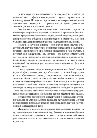 12
Всякое научное исследование – от творческого замысла до
окончательного оформления научного труда – осуществляется
индивидуально. Но можно определить и некоторые общие мето-
дологические подходы к его проведению, которые принято на-
зывать изучением в научном смысле.
Современное научно-теоретическое мышление стремится
проникнуть в сущность изучаемых явлений и процессов. Это воз-
можно при условии целостного подхода к объекту изучения, рас-
смотрения этого объекта в возникновении и развитии, т. е. при
условии применения исторического подхода к его изучению.
Изучать в научном смысле – это значит быть научно объ-
ективным. Научное изучение обязывает определять и выражать
качество неизвестного при помощи известного в тех случаях, в
которых оно существует. Так, изучать – это значит измерять все
то, что может подлежать измерению, показывать численное от-
ношение изучаемого к известному. Научно изучать – вести поиск
причинной связи между рассматриваемыми явлениями, фактами
и событиями.
В исследовании недостаточно установить какой-либо новый
научный факт, важно дать ему объяснение с позиций науки, по-
казать общепознавательное, теоретическое или практическое
значение. Идеи рождаются из практики, наблюдений за окружа-
ющим миром и потребностей жизни. В основе идеи лежат реаль-
ные факты и события. Жизнь выдвигает конкретные задачи, но
зачастую не сразу находятся продуктивные идеи для их решения.
Тогда на помощь приходит способность исследователя предла-
гать новый, совершенно необычный аспект рассмотрения задачи.
Успешность выполнения диссертации в наибольшей степе-
ни зависит от умения выбрать наиболее результативные методы
исследования, поскольку именно они позволяют достичь постав-
ленной в диссертации цели.
Методологическими источниками исследования становятся
труды ведущих отечественных и зарубежных ученых, свободных
от идеологических установок, а также тех исследователей, кото-
рые раньше считались реакционными, а их достижения – псевдо-
научными.
Copyright ОАО «ЦКБ «БИБКОМ» & ООО «Aгентство Kнига-Cервис»
 