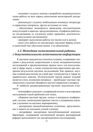 15
- оказывает студенту помощь в разработке индивидуального
плана работы на весь период выполнения магистерской диссер-
тации;
- рекомендует студенту необходимую основную литературу
и справочные материалы, другие источники по теме;
- обеспечивает возможность проведения систематических
консультаций в периоды, предусмотренные «Графиком работы»,
по согласованию со студентом может проводить дополнитель-
ные консультации дистанционно;
- проверяет выполнение работы (по частям или в целом);
- ведет учет работы по диссертации, заполняет формы отчета
и оценочный лист (балльная оценка и ее объяснение).
1.3. Методика самостоятельной работы
с документальными источниками информации
К научным документам относятся издания, содержащие све-
дения о результатах теоретических и (или) экспериментальных
исследований и предназначенные прежде всего для использова-
ния в сфере науки, а также специалистами-практиками при вне-
дрении результатов научных исследований. Как правило, науч-
ные издания рассчитаны на узкий круг специалистов и тираж их
сравнительно невелик. Отличительной чертой данных изданий
является стиль изложения материала – преобладает научная тер-
минология и наличие обширного научно-справочного аппарата.
К наиболее распространенным научным документам отно-
сятся:
- монографии (документ, содержащий полное и всестороннее
исследование одной проблемы или темы),
- сборники научных трудов, тезисы и материалы конферен-
ций, съездов, симпозиумов (краткие тексты о содержании докла-
дов, сделанных на научных мероприятиях),
- диссертации (неопубликованное сочинение, представлен-
ное к защите на соискание ученой степени),
- автореферат диссертации (неопубликованный документ
(брошюра), содержащий составленный автором расширенный
реферат выполненного им диссертационного исследования),
Copyright ОАО «ЦКБ «БИБКОМ» & ООО «Aгентство Kнига-Cервис»
 