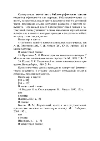 36
Совокупность затекстовых библиографических ссылок
(отсылок) оформляется как перечень библиографических за-
писей, помещенных после текста документа или его составной
части. Затекстовая ссылка визуально разделена с текстом до-
кумента. Порядковый номер библиографической записи в за-
текстовой ссылке указывают в знаке выноски на верхней линии
шрифта или в отсылке, которую приводят в квадратных скобках
в строку с текстом документа.
Например: в тексте:
«Изучением данного вопроса занимались такие ученые, как
А. И. Пригожин [25], Л. Я. Колалс [26], Ю. Н. Фролов [27] и
многие другие».
В затекстовой ссылке:
25. Пригожин А. И. Инноваторы как социальная категория //
Методы активизации инновационных процессов. М., 1998. С. 4–12.
26. Колалс Л. Я. Социальный механизм инновационных про-
цессов. Новосибирск, 1989. 215 с.
Если затекстовую ссылку приводят на конкретный фрагмент
текста документа, в отсылке указывают порядковый номер и
страницы, разделенные запятой.
Например: в тексте:
[10, с. 81]
[10, с. 101]
В затекстовой ссылке:
10. Бердяев Н. А. Смысл истории. М. : Мысль, 1990. 175 с.
или
в тексте:
[Бахтин, 2003, с. 18]
В ссылке:
Бахтин М.  М.  Формальный метод в литературоведении:
критическое введение в социальную поэтику. М. : Лабиринт,
2003. 192 с.
или
в тексте:
[Целищев, ч. 1, с. 17]
В затекстовой ссылке:
Copyright ОАО «ЦКБ «БИБКОМ» & ООО «Aгентство Kнига-Cервис»
 