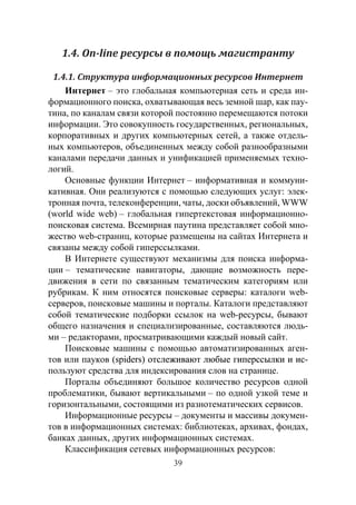 39
1.4. On-line ресурсы в помощь магистранту
1.4.1. Структура информационных ресурсов Интернет
Интернет – это глобальная компьютерная сеть и среда ин-
формационного поиска, охватывающая весь земной шар, как пау-
тина, по каналам связи которой постоянно перемещаются потоки
информации. Это совокупность государственных, региональных,
корпоративных и других компьютерных сетей, а также отдель-
ных компьютеров, объединенных между собой разнообразными
каналами передачи данных и унификацией применяемых техно-
логий.
Основные функции Интернет – информативная и коммуни-
кативная. Они реализуются с помощью следующих услуг: элек-
тронная почта, телеконференции, чаты, доски объявлений, WWW
(world wide web) – глобальная гипертекстовая информационно-
поисковая система. Всемирная паутина представляет собой мно-
жество web-страниц, которые размещены на сайтах Интернета и
связаны между собой гиперссылками.
В Интернете существуют механизмы для поиска информа-
ции – тематические навигаторы, дающие возможность пере-
движения в сети по связанным тематическим категориям или
рубрикам. К ним относятся поисковые серверы: каталоги web-
серверов, поисковые машины и порталы. Каталоги представляют
собой тематические подборки ссылок на web-ресурсы, бывают
общего назначения и специализированные, составляются людь-
ми – редакторами, просматривающими каждый новый сайт.
Поисковые машины с помощью автоматизированных аген-
тов или пауков (��������������������������������������������spiders�������������������������������������) отслеживают любые гиперссылки и ис-
пользуют средства для индексирования слов на странице.
Порталы объединяют большое количество ресурсов одной
проблематики, бывают вертикальными – по одной узкой теме и
горизонтальными, состоящими из разнотематических сервисов.
Информационные ресурсы – документы и массивы докумен-
тов в информационных системах: библиотеках, архивах, фондах,
банках данных, других информационных системах.
Классификация сетевых информационных ресурсов:
Copyright ОАО «ЦКБ «БИБКОМ» & ООО «Aгентство Kнига-Cервис»
 