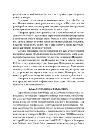 47
разрешения их собственников, для этого нужно спросить разре-
шение у автора.
Огромные потенциальные возможности несет в себе Интер-
нет. Использование информационных ресурсов Интернета в на-
учной работе позволяет получать самую «горячую» информацию
и поддерживать контакт с коллегами во всем мире.
Интернет продолжает развиваться с неослабевающей интен-
сивностью, по сути дела стирая ограничение на распространение
и получение любой информации. Однако в этом информацион-
ном океане бывает не очень легко найти необходимый документ.
Следует также иметь в виду, что в сети наряду с давно действую-
щими серверами возникают новые.
Сегодня множество людей открывают для себя существование
глобальных сетей, объединяющих компьютеры во всем мире в еди-
ное информационное пространство, которое называется Интернет.
Есть предположение, что Интернет вытеснит и заменит книги.
Сейчас этому препятствует ряд факторов. Во-первых, отсутствие
комфорта при чтении книг с монитора компьютера. Хотя порта-
тивные устройства для чтения электронных текстов уже существу-
ет, разрешение их экранов явно недостаточно. Во-вторых, не до
конца разработаны авторские права на электронные публикации.
Интернет в перспективе значительно потеснит традицион-
ные средства массовой информации, благодаря гибкости, опера-
тивности и интерактивности.
1.4.2. Электронные библиотеки
Одной из главных и наиболее ценных составляющих всего со-
вокупного потенциала Интернет являются электронные библиоте-
ки. Само словосочетание «электронная библиотека» относительно
новое и еще не имеет общепринятого научного толкования. Под
электронными (цифровыми, виртуальными) библиотеками раз-
ные исследователи понимают разное: начиная с простого перечня
файлов на любом компьютере и заканчивая всем содержательным
наполнением Интернет. В 2002 г. при поддержке РФФИ были осу-
ществлены перевод и издание на русском языке монографии про-
фессора Корнелльского университета (США) В. Армса «Электрон-
ные библиотеки». Книга была рекомендована в качестве учебного
Copyright ОАО «ЦКБ «БИБКОМ» & ООО «Aгентство Kнига-Cервис»
 