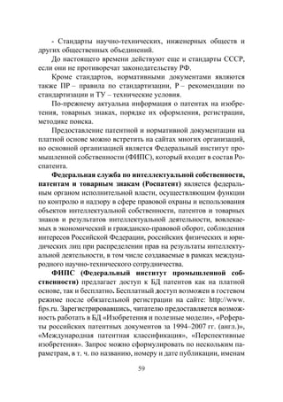 59
- Стандарты научно-технических, инженерных обществ и
других общественных объединений.
До настоящего времени действуют еще и стандарты СССР,
если они не противоречат законодательству РФ.
Кроме стандартов, нормативными документами являются
также ПР – правила по стандартизации, Р – рекомендации по
стандартизации и ТУ – технические условия.
По-прежнему актуальна информация о патентах на изобре-
тения, товарных знаках, порядке их оформления, регистрации,
методике поиска.
Предоставление патентной и нормативной документации на
платной основе можно встретить на сайтах многих организаций,
но основной организацией является Федеральный институт про-
мышленной собственности (ФИПС), который входит в состав Ро-
спатента.
Федеральная служба по интеллектуальной собственности,
патентам и товарным знакам (Роспатент) является федераль-
ным органом исполнительной власти, осуществляющим функции
по контролю и надзору в сфере правовой охраны и использования
объектов интеллектуальной собственности, патентов и товарных
знаков и результатов интеллектуальной деятельности, вовлекае-
мых в экономический и гражданско-правовой оборот, соблюдения
интересов Российской Федерации, российских физических и юри-
дических лиц при распределении прав на результаты интеллекту-
альной деятельности, в том числе создаваемые в рамках междуна-
родного научно-технического сотрудничества.
ФИПС (Федеральный институт промышленной соб-
ственности) предлагает доступ к БД патентов как на платной
основе, так и бесплатно. Бесплатный доступ возможен в гостевом
режиме после обязательной регистрации на сайте: http://www.
fips����������������������������������������������������������.���������������������������������������������������������ru�������������������������������������������������������. Зарегистрировавшись, читателю предоставляется возмож-
ность работать в БД «Изобретения и полезные модели», «Рефера-
ты российских патентных документов за 1994–2007 гг. (англ.)»,
«Международная патентная классификация», «Перспективные
изобретения». Запрос можно сформулировать по нескольким па-
раметрам, в т. ч. по названию, номеру и дате публикации, именам
Copyright ОАО «ЦКБ «БИБКОМ» & ООО «Aгентство Kнига-Cервис»
 