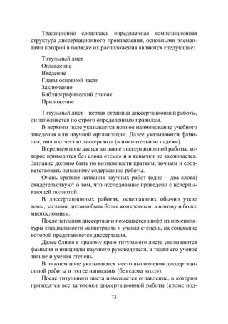 73
Традиционно сложилась определенная композиционная
структура диссертационного произведения, основными элемен-
тами которой в порядке их расположения являются следующие:
Титульный лист
Оглавление
Введение
Главы основной части
Заключение
Библиографический список
Приложение
Титульный лист – первая страница диссертационной работы,
он заполняется по строго определенным правилам.
В верхнем поле указывается полное наименование учебного
заведения или научной организации. Далее указываются фами-
лия, имя и отчество диссертанта (в именительном падеже).
В среднем поле дается заглавие диссертационной работы, ко-
торое приводится без слова «тема» и в кавычки не заключается.
Заглавие должно быть по возможности кратким, точным и соот-
ветствовать основному содержанию работы.
Очень краткие названия научных работ (одно – два слова)
свидетельствуют о том, что исследование проведено с исчерпы-
вающей полнотой.
В диссертационных работах, освещающих обычно узкие
темы, заглавие должно быть более конкретным, а потому и более
многословным.
После заглавия диссертации помещается шифр из номенкла-
туры специальности магистранта и ученая степень, на соискание
которой представляется диссертация.
Далее ближе к правому краю титульного листа указываются
фамилия и инициалы научного руководителя, а также его ученое
звание и ученая степень.
В нижнем поле указываются место выполнения диссертаци-
онной работы и год ее написания (без слова «год»).
После титульного листа помещается оглавление, в котором
приводятся все заголовки диссертационной работы (кроме под-
Copyright ОАО «ЦКБ «БИБКОМ» & ООО «Aгентство Kнига-Cервис»
 