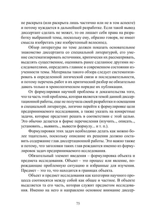 75
не раскрыта (или раскрыта лишь частично или не в том аспекте)
и потому нуждается в дальнейшей разработке. Если такой вывод
диссертант сделать не может, то он лишает себя права на разра-
ботку выбранной темы, поскольку ему, образно говоря, не имеет
смысла изобретать уже изобретенный велосипед.
Обзор литературы по теме должен показать основательное
знакомство диссертанта со специальной литературой, его уме-
ние систематизировать источники, критически их рассматривать,
выделять существенное, оценивать ранее сделанное другими ис-
следователями, определять главное в современном состоянии из-
ученности темы. Материалы такого обзора следует систематизи-
ровать в определенной логической связи и последовательности,
и потому перечень работ и их критический разбор не обязательно
давать только в хронологическом порядке их публикации.
От формулировки научной проблемы и доказательства того,
что та часть этой проблемы, которая является темой данной диссер-
тационной работы, еще не получила своей разработки и освещения
в специальной литературе, логично перейти к формулировке цели
предпринимаемого исследования, а также указать на конкретные
задачи, которые предстоит решать в соответствии с этой целью.
Это обычно делается в форме перечисления (изучить.., описать..,
установить.., выявить.., вывести формулу... и т. п.).
Формулировки этих задач необходимо делать как можно бо-
лее тщательно, поскольку описание их решения должно соста-
вить содержание глав диссертационной работы. Это важно также
и потому, что заголовки таких глав рождаются именно из форму-
лировок задач предпринимаемого исследования.
Обязательный элемент введения – формулировка объекта и
предмета исследования. Объект – это процесс или явление, по-
рождающие проблемную ситуацию и избранные для изучения.
Предмет – это то, что находится в границах объекта.
Объект и предмет исследования как категории научного про-
цесса соотносятся между собой как общее и частное. В объекте
выделяется та его часть, которая служит предметом исследова-
ния. Именно на него и направлено основное внимание диссер-
Copyright ОАО «ЦКБ «БИБКОМ» & ООО «Aгентство Kнига-Cервис»
 