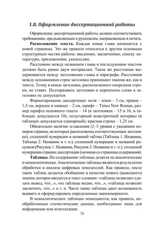 78
1.8. Оформление диссертационной работы
Оформление диссертационной работы должно соответствовать
требованиям, предъявляемым к рукописям, направляемым в печать.
Расположение текста. Каждая новая глава начинается с
новой страницы. Это же правило относится к другим основным
структурным частям работы: введению, заключению, списку ли-
тературы, приложениям, указателям.
Расстояние между названием главы и последующим текстом
должно быть равно двум интервалам. Такое же расстояние вы-
держивается между заголовками главы и параграфа. Расстояния
между основаниями строк заголовка принимают такими же, как в
тексте. Точку в конце заголовка, располагаемого посредине стро-
ки, не ставят. Подчеркивать заголовки и переносить слова в за-
головке не допускается.
Форматирование диссертации: поля – левое – 3 см, правое –
1,5 см, верхнее и нижнее – 2 см, шрифт – Times New Roman, раз-
мер шрифта основного текста – 14 (в заголовках – 15 и 16, в та-
блицах допускается 10), полуторный межстрочный интервал (в
таблицах допускается одинарный); красная строка – 1,25 см.
Обязательно наличие оглавления (2–3 уровня с указанием но-
меров страниц, на которых расположены соответствующие заголов-
ки), сплошной нумерации и названий таблиц (Таблица 1. Название,
Таблица 2. Название и т. п.), сплошной нумерации и названий ри-
сунков (Рисунок 1. Название, Рисунок 2. Название и т. п.); сплошной
нумерациистраницдиссертации(начинаясостраницысодержания).
Таблицы. По содержанию таблицы делятся на аналитические
и неаналитические. Аналитические таблицы являются результатом
обработки и анализа цифровых показателей. Как правило, после
таких таблиц делается обобщение в качестве нового (выводного)
знания, которое вводится в текст словами: «таблица позволяет сде-
лать вывод, что...», «из таблицы видно, что...», «таблица позволит
заключить, что...» и т. п. Часто такие таблицы дают возможность
выявить и сформулировать определенные закономерности.
В неаналитических таблицах помещаются, как правило, не-
обработанные статистические данные, необходимые лишь для
информации или констатации.
Copyright ОАО «ЦКБ «БИБКОМ» & ООО «Aгентство Kнига-Cервис»
 