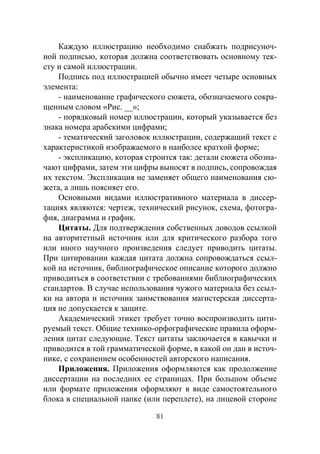 81
Каждую иллюстрацию необходимо снабжать подрисуноч-
ной подписью, которая должна соответствовать основному тек-
сту и самой иллюстрации.
Подпись под иллюстрацией обычно имеет четыре основных
элемента:
- наименование графического сюжета, обозначаемого сокра-
щенным словом «Рис. __»;
- порядковый номер иллюстрации, который указывается без
знака номера арабскими цифрами;
- тематический заголовок иллюстрации, содержащий текст с
характеристикой изображаемого в наиболее краткой форме;
- экспликацию, которая строится так: детали сюжета обозна-
чают цифрами, затем эти цифры выносят в подпись, сопровождая
их текстом. Экспликация не заменяет общего наименования сю-
жета, а лишь поясняет его.
Основными видами иллюстративного материала в диссер-
тациях являются: чертеж, технический рисунок, схема, фотогра-
фия, диаграмма и график.
Цитаты. Для подтверждения собственных доводов ссылкой
на авторитетный источник или для критического разбора того
или иного научного произведения следует приводить цитаты.
При цитировании каждая цитата должна сопровождаться ссыл-
кой на источник, библиографическое описание которого должно
приводиться в соответствии с требованиями библиографических
стандартов. В случае использования чужого материала без ссыл-
ки на автора и источник заимствования магистерская диссерта-
ция не допускается к защите.
Академический этикет требует точно воспроизводить цити-
руемый текст. Общие технико-орфографические правила оформ-
ления цитат следующие. Текст цитаты заключается в кавычки и
приводится в той грамматической форме, в какой он дан в источ-
нике, с сохранением особенностей авторского написания.
Приложения. Приложения оформляются как продолжение
диссертации на последних ее страницах. При большом объеме
или формате приложения оформляют в виде самостоятельного
блока в специальной папке (или переплете), на лицевой стороне
Copyright ОАО «ЦКБ «БИБКОМ» & ООО «Aгентство Kнига-Cервис»
 