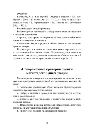 91
Рецензии
Гаврилов, А. В. Как звучит? / Андрей Гаврилов // Кн. обо-
зрение. – 2002. – 11 марта (№ 10–11). – С. 2. – Рец. на кн.: Музы-
кальный запас / Т. Чередниченко. – М. : Новое лит. обозрение,
2002. – 592 с.
Рекомендации по цитированию.
Рекомендуется использовать следующие виды цитирования
и указания источников:
- прямое, когда речь цитируемого автора остается без изме-
нения и заключается в кавычки;
- косвенное, когда передается общее значение мысли цити-
руемого автора.
Рекомендуется использовать сноски в конце страницы толь-
ко для пояснений и комментариев. Не рекомендуется использо-
вать такие сноски для указания источников. Сноски на каждой
странице должны иметь нумерацию, начинающуюся с 1.
4. Современные критерии оценки
магистерской диссертации
Магистерская диссертация демонстрирует возможности вы-
пускника программы магистерской подготовки в следующих об-
ластях:
1. Определить проблемную область и точно сформулировать
проблему, требующую исследования;
2. Выбрать, описать и применить соответствующую методо-
логию исследования;
3. Собрать, систематизировать и критически оценить необ-
ходимые данные;
4. Предложить решение проблемы, предоставив логически
связанные и структурированные аргументы;
5. Критически оценить предложенное решение.
Copyright ОАО «ЦКБ «БИБКОМ» & ООО «Aгентство Kнига-Cервис»
 