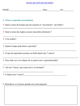 1- Pensa e responde correctamente.
 Qual o nome da Função que diz respeito ao “nascimento” dos bebés?
_____________________________________________________________________
 Qual o nome dos órgãos sexuais masculinos (homem) ?
_____________________________________________________________________
 E da mulher?
_____________________________________________________________________
 Quanto tempo pode durar a gravidez?
_______________________________________________________________________
 O que de importante acontece ao bebé depois dos 7 meses?
_________________________________________________________________________
 Para onde vai o ovo depois de se juntar com o espermatozóide?
__________________________________________________________________________
 Até aos 3 meses, que nome tem o ser humano?
_________________________________________________
 E depois dos 3 meses?_________________________________________
FICHA DE ESTUDO DO MEIO
NOME:________________________________ Data:____________ Inf.__________
2- Desenha-te a ti mesmo quando eras mais pequeno.
 