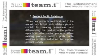 3. Product Public Relations-
•When new products are introduced to the
market the role that public relations plays is
crucial for creating awareness and
differentiating the product in the public’s
eyes from other similar products. When
existing products need a push public
relations is often called on the improve
product visibility.
 
