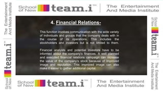 4. Financial Relations-
This function involves communication with the wide variety
of individuals and groups that the company deals with in
the course of its operations. This includes the
stockholders and investors but is not limited to them.
Financial analysts and potential investors have to be
informed about the company’s finances. A well planned
and executed financial relations campaign can increase
the value of the company’s stock because of improved
image and reputation. This improved image can also
make it easier to gather additional capital.
 