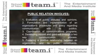 PUBLIC RELATION INVOLVES-
1. Evaluation of public attitudes and opinions.
2. Formulation and implementation of an
organization's procedures and policy regarding
communication with its publics.
3. Coordination of communications programs.
4. Developing rapport and good-will through a two
way communication process.
5. Fostering a positive relationship between an
organization and its public constituents.
 