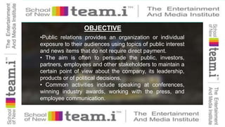 OBJECTIVE
•Public relations provides an organization or individual
exposure to their audiences using topics of public interest
and news items that do not require direct payment.
• The aim is often to persuade the public, investors,
partners, employees and other stakeholders to maintain a
certain point of view about the company, its leadership,
products or of political decisions.
• Common activities include speaking at conferences,
winning industry awards, working with the press, and
employee communication.
 