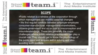 SCOPE
•Public relation is a window of the corporation through
which management can monitor external changes
• We find regular conflicts between employer-employee
consumer-manufacturer, management-shareholders,
citizens-government and so on due to misconception and
misunderstandings. These are generally the major
challenges where public relation practitioners can play a
crucial role. They should get to know the psychology of
the public mind and acquire skill in solving and also
avoiding such conflicts
 