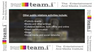 Other public relations activities include:
•Publicity events
•Books and other writings
•Collateral literature, both offline and online
•Direct communication
•Blogs
•Social media and social networks
 