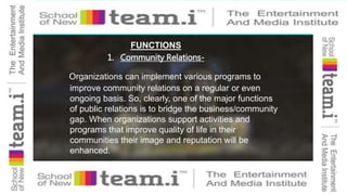 FUNCTIONS
Organizations can implement various programs to
improve community relations on a regular or even
ongoing basis. So, clearly, one of the major functions
of public relations is to bridge the business/community
gap. When organizations support activities and
programs that improve quality of life in their
communities their image and reputation will be
enhanced.
1. Community Relations-
 