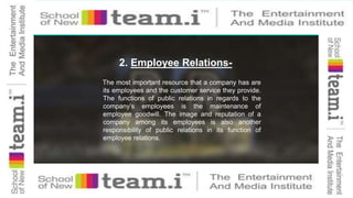 2. Employee Relations-
The most important resource that a company has are
its employees and the customer service they provide.
The functions of public relations in regards to the
company’s employees is the maintenance of
employee goodwill. The image and reputation of a
company among its employees is also another
responsibility of public relations in its function of
employee relations.
 