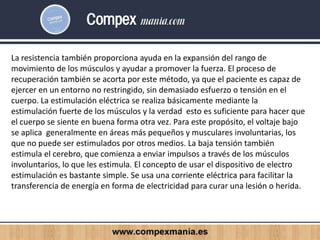 La resistencia también proporciona ayuda en la expansión del rango de
movimiento de los músculos y ayudar a promover la fuerza. El proceso de
recuperación también se acorta por este método, ya que el paciente es capaz de
ejercer en un entorno no restringido, sin demasiado esfuerzo o tensión en el
cuerpo. La estimulación eléctrica se realiza básicamente mediante la
estimulación fuerte de los músculos y la verdad esto es suficiente para hacer que
el cuerpo se siente en buena forma otra vez. Para este propósito, el voltaje bajo
se aplica generalmente en áreas más pequeños y musculares involuntarias, los
que no puede ser estimulados por otros medios. La baja tensión también
estimula el cerebro, que comienza a enviar impulsos a través de los músculos
involuntarios, lo que les estimula. El concepto de usar el dispositivo de electro
estimulación es bastante simple. Se usa una corriente eléctrica para facilitar la
transferencia de energía en forma de electricidad para curar una lesión o herida.
 