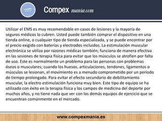 Utilizar el EMS es muy recomendable en casos de lesiones y la mayoría de
seguros médicos lo cubren. Usted puede también comprar el dispositivo en una
tienda online, o cualquier tipo de tienda especializada, y se puede encontrar por
el precio exigido con baterías y electrodos incluidos. La estimulación muscular
electrónica se utiliza por razones médicas también; funciona de manera efectiva
en las sesiones de terapia física para evitar que los músculos se atrofien por falta
de uso. Este es normalmente un problema para las personas con problemas
óseos o musculares; cuando los huesos, articulaciones, tendones, ligamentos o
músculos se lesionan, el movimiento es a menudo comprometido por un período
de tiempo prolongado. Para evitar el efecto secundario de debilitamiento
muscular, la electro estimulación funciona muy bien. Este tipo de equipo se ha
utilizado con éxito en la terapia física y los campos de medicina del deporte por
muchos años, y no tiene nada que ver con los demás equipos de ejercicio que se
encuentran comúnmente en el mercado.
 