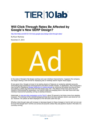 Will Click-Through Rates Be Affected by
Google’s New SERP Design?
http://tier10lab.com/2013/11/21/new-google-serp-design-click-through-rates/
By Bryan Wynkoop
November 21, 2013

In the wake of Google’s flat design overhaul and user interface improvements, it appears the company
has begun testing a new format for displaying ads on desktop search engine result pages.
At any given time, Google is known to be testing dozens of features on randomly selected accounts,
some being large experience enhancements and others smaller tweaks. In September, they introduced a
new format for displaying Google AdWords on mobile devices by removing the yellow box around them
and adding a yellow tag next to the link that simply says “Ad.” The effects of this have yet to be truly
noticed or documented by advertisers, but metrics might be changing here in the near future with said
interface improvement possibly coming to desktop browsers.
Historically, in pay-per-click campaigns run by Tier10, about 70 percent of all clicks come from desktop
browsers. The removal of the colored background box blurs the lines between what is and what isn’t an
ad. However, the yellow ad label displayed on the left does catch the eye.
Whether click-through rates will increase or decrease based on these changes is hard to tell, but one can
be sure that Google won’t roll this out across all accounts unless they see positive results in the tests it is
currently running.

 