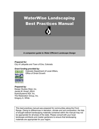 WaterWise Landscaping
          Best Practices Manual




          A companion guide to Water Efficient Landscape Design



Prepared for:
City of Lafayette and Town of Erie, Colorado

Grant funding provided by:
           Colorado Department of Local Affairs,
           Office of Smart Growth




Prepared by:
Design Studios West, Inc.
James M. Knopf, ASLA
HydroSystems KDI, Inc.
The Restoration Group, Inc.
Gregory A. White




 This best practices manual was prepared for communities along the Front
 Range. Owing to differernces in elevation, climate and soil composition, the lists
 of drought-tolerant landscaping materials contained within the manual may not
 be appropriate for all areas of the state. Please consult with your local
 landscape architects and master gardeners to ensure that landscaping
 materials are appropriate for your region.
 