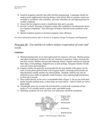 Best Practices Manual
Page 10 of 71




     D. Install an irrigation controller that offers flexible programming. Landscapes should not
        need as much supplemental watering during a rainy period. Rain or moisture sensors are
        available to coordinate with controllers, and some controllers are self-adjusting based on
        weather conditions.
     E. Ensure that the irrigation system is installed per plan and is accurate.
     F. Provide “as-built” drawings of irrigation system after installation with dimensions shown
        for irrigation components. Such drawings will help to find and correct problems in the
        future.
     G. Operate irrigation systems to maximize irrigation water efficiency.

For more information please refer to Section 6, Irrigation Design Techniques and Equipment.


Principle #6 - Use mulches to reduce surface evaporation of water and
weeds.
Guidelines

     A. Mulched planting beds are an ideal replacement for expansive turf areas. Mulches protect
        and reduce temperature extremes in the soil, minimize evaporation, reduce weed growth
        and slow erosion. Mulches also provide landscape interest. Organic mulches are typically
        bark chips, wood grindings, chopped leaves or pole peelings. Inorganic mulches include
        rock and various gravel products.
     B. Organic mulches are generally recommended for the most benefit of the plants, but the
        roots of some plants perform better with inorganic mulch. Landscape professionals can
        help determine suitable mulches for selected plants. Inorganic mulches may also be
        preferred as more stable in especially windy locations, areas requiring high maintenance
        or those apt to erosion.
     C. Place mulch directly on the soil or on breathable fabric (Figure 7). Do not use solid sheet
        plastic beneath mulched areas, as these keep out water and air – both of which are vital to
        plant health.
     D. All plantable areas not covered with turf should be covered with a minimum of four
        inches (4”) of a suitable mulch to retain water, and inhibit weeds.
     E. Mulching exceptions for Low and Very Low hydrozones should be considered.




                                 Figure 7. Shrub Planting in Mulch Bed
 