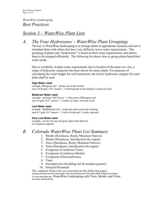 Best Practices Manual
Page 13 of 71


WaterWise Landscaping
Best Practices
Section 3 – WaterWise Plant Lists
A.        The Four Hydrozones – WaterWise Plant Groupings
          The key to WaterWise landscaping is to arrange plants in appropriate locations and not to
          interplant them with others that have very different, lower water requirements. This
          grouping of plants into “hydrozones” is based on their water requirements, and allows
          them to be irrigated efficiently. The following list shows how to group plants based their
          water needs.

          Due to variability in plant water requirements due to location of the plant on a site, a
          range of hydrozone categories has been shown for many plants. For purposes of
          calculating the water budget for each hydrozone, the lowest hydrozone category for each
          plant shall be used.
          High Water need
          example: Bluegrass turf – always wet at the surface
          uses 18-20 gals./ S.F./season = 3 waterings per week totaling 5 inches (in July)

          Moderate Water need
          example: turf-type Tall Fescue – ½ the water of Bluegrass turf
          uses 10 gals./S.F./ season = ¾ inches of water, once per week

          Low Water need
          example: Buffalograss turf – needs rain and occasional watering
          uses 0 -3 gals./S.F./season = ½ inch of water per 2 weeks, optional

          Very Low Water need
          example: too dry for any turf grass (drier than Denver)
          no irrigation required


B.        Colorado WaterWise Plant List Summary
                 1. Shrubs (Deciduous, Rocky Mountain Natives)
                 2. Shrubs (Deciduous, Introduced to the region)
                 3. Trees (Deciduous, Rocky Mountain Natives)
                 4. Trees (Deciduous, Introduced to the region)
                 5. Evergreens (Coniferous Trees)
                 6. Evergreens (Coniferous Shrubs)
                 7. Evergreens (Non-coniferous)
                 8. Vines
                 9. Groundcovers (Including turf & meadow grasses)
                10. Selected Perennials
          The complete Plant Lists are provided on the following pages.
          Copying and use of this list is encouraged, only if the following note, & the water needs of plants are included.
          For more information see...WaterWise Landscaping with Trees, Shrubs, and Vines
          Jim Knopf, Chamisa Books
 