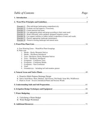 Table of Contents                                                                                                                  Page
1. Introduction...............................................................................................................................3

2. WaterWise Principles and Guidelines.....................................................................................4

     Principle #1 – Plan and design landscaping comprehensively.
     Principle #2 - Evaluate soil and improve, if necessary.
     Principle #3 - Create practical turf areas.
     Principle #4 - Use appropriate plants and group according to their water need.
     Principle #5 - Water efficiently with a properly designed irrigation system.
     Principle #6 - Use organic mulches to reduce surface evaporation of water and weeds.
     Principle #7 - Practice appropriate landscape maintenance.
     Principle #8 – Preserve existing landscape and natural areas.

3. WaterWise Plant Lists .............................................................................................................16

     A. Four Watering Zones – WaterWise Plant Groupings
     B. Plant Lists
           1. Shrubs – Rocky Mountain Natives
           2. Shrubs – Deciduous Introduced
           3. Trees– Deciduous, Rocky Mountain Natives
           4. Trees – Deciduous, Introduced
           5. Evergreens – Coniferous Trees
           6. Evergreens – Coniferous Shrubs
           7. Evergreens – Non-Coniferous
           8. Vines
           9. Groundcovers – Including turf and meadow grasses

4. Natural Areas and Native Plants ............................................................................................49

     A. Proactive Multi-Purpose Drainage Design
     B. Native Seed Mixes: Short, Medium, Tall Grasses; Wet/Sandy Areas Mix, Wildflowers
     C. Plants to Avoid – Invasive Introduced Plants and Noxious Weeds

5. Understanding Soils and Soil Preparation.............................................................................61

6. Irrigation Design Techniques and Equipment ......................................................................66

7. Water Budgeting ......................................................................................................................69

     A. Calculating a Water Budget
     B. Water Budget Worksheet

8. Additional Resources...............................................................................................................71
 