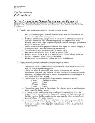 Best Practices Manual
Page 63 of 71


WaterWise Landscaping
Best Practices

Section 6 – Irrigation Design Techniques and Equipment
The following information builds upon some of the Guidelines described above in Section 2,
Principle #5.

     A. Consider plant water requirements in irrigation design schemes

               1. Each valve should irrigate a landscape with similar site, slope and soil conditions and
                  plant material with similar watering needs.
               2. Soil types, infiltration rate & slopes should be considered in order to avoid runoff, &
                  overspray, where water flows onto adjacent property, non-irrigated areas, walks,
                  roadways, or structures. Proper irrigation equipment, schedules, and repeat cycles should
                  be used to minimizing runoff.
               3. Special attention should be given to avoid runoff from slopes, and to avoid overspray in
                  planting areas with a width less than ten feet, like medians.
               4. Turf and non-turf areas should be irrigated on separate valves.
               5. Drip emitters and sprinklers should be place on separate valves.
               6. Bubblers for trees should be placed on a separate valve. Bubbler selected should not
                  exceed 1.5 gallons per minute (gpm) for each device.
               7. Hand watering may be considered for Low and Very Low hydrozones.

     B. Employ hydraulic principles when designing the irrigation system.

               1. The irrigation system should be designed to provide peak season irrigation within a six
                  night, six hour per night watering period.
               2. The tap size should be based on the water demand of the site and will take into
                  consideration the areas of each plant type (i.e., turf, native seed, perennials and annuals
                  and shrubs), the evapotranspiration for the site, the water demand of each plant type at
                  peak season, and the water window.
               3. The maximum flow rate required for the site should be based on the tap size:
                           ¾” meter         15 gallons per minute
                           1” meter         25 gpm
                           1.5” meter       50 gpm
                           2” meter         80 gpm
               4. The mainline system should be designed such that velocities within the mainline piping
                  do not exceed five feet per second.
               5. A reduced pressure backflow preventer should be used on all systems. Where the
                  irrigation point of connection is from the domestic water service, the irrigation tap and
                  backflow preventer shall be installed after the water meter but before any backflow or
                  pressure-reducing valve for the building.
               6. A pressure-reducing valve should be used when the static water pressure exceeds the
                  pressure needed by the system by 15 pounds per square inch (psi). Pressure reducing
                  valves can be installed within the project, on the mainline or at the valve, if elevation
                  changes require it.
 