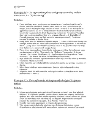 Best Practices Manual
Page 7 of 71



Principle #4 - Use appropriate plants and group according to their
water need, i.e. “hydrozoning”.
Guidelines

     A. Plants with lower water requirements, such as native species adapted to Colorado’s
        climate, should be considered. However, other plants can have a place in xeriscape
        designs, even if they require larger amounts of water. The key is to use those plants in
        appropriate locations and not to interplant them with others that have very different,
        lower water requirements. In effect, the grouping of plants into “hydrozones” based on
        their water requirements allows them to be irrigated efficiently. A detailed list of
        Colorado landscape plants and their respective water requirements by “hydrozone
        category” is included in Section Three.
     B. Group plants with like water needs together (Figure 5). Plants located within the drip line
        for large, mature trees and shrubs should have similar water requirements as the trees and
        shrubs. (A drip line is considered the outermost circle on the ground where water drips
        from the leaves of a tree or shrub canopy above.)
     C. Plants of any water need may be used in the landscape, providing the total annual water
        use does not exceed Water Allowance for the ET (Evapo-Transpiration) Reference
        Location. For example, this allowance is 15 gallons/square foot/season in the Denver
        metro area. (See Section Six below for Water Budget calculations.)
     D. High water zones should be separated from Low and Very Low water zones by Moderate
        water zones whenever possible.
     E. Select plants that are well adapted to the climate, topographic and geologic conditions of
        the site.
     F. Select plants with lower water requirements for areas with southern and western
        exposures.
     G. Strips less than 8 feet wide should be landscaped with Low or Very Low water plants.
        (See Principle #3 above.)


Principle #5 - Water efficiently with a properly designed irrigation
system
Guidelines

     A. Irrigate according to the water need of each hydrozone, not solely on a fixed schedule
        (Figure 6). Well-planned sprinkler systems can save water when properly installed and
        operated. Turf areas should be watered separately from beds. Shrubs, flowers and ground
        covers can be watered more efficiently, by less frequent irrigation that is allowed to
        penetrate the root zone more deeply. (See Principle #4 above.)
     B. Consider plant water requirements in irrigation design schemes.
     C. Take into account the hydraulic principles when designing the irrigation system.
        Generally these principles deal with water volume, pressure and patterns of movement.
 