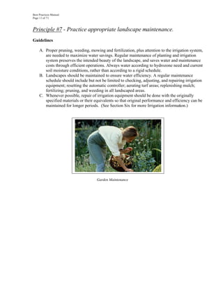 Best Practices Manual
Page 11 of 71



Principle #7 - Practice appropriate landscape maintenance.
Guidelines

     A. Proper pruning, weeding, mowing and fertilization, plus attention to the irrigation system,
        are needed to maximize water savings. Regular maintenance of planting and irrigation
        system preserves the intended beauty of the landscape, and saves water and maintenance
        costs through efficient operations. Always water according to hydrozone need and current
        soil moisture conditions, rather than according to a rigid schedule.
     B. Landscapes should be maintained to ensure water efficiency. A regular maintenance
        schedule should include but not be limited to checking, adjusting, and repairing irrigation
        equipment; resetting the automatic controller; aerating turf areas; replenishing mulch;
        fertilizing; pruning, and weeding in all landscaped areas.
     C. Whenever possible, repair of irrigation equipment should be done with the originally
        specified materials or their equivalents so that original performance and efficiency can be
        maintained for longer periods. (See Section Six for more Irrigation information.)




                                      Garden Maintenance
 