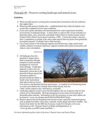 Best Practices Manual
Page 12 of 71



Principle #8 – Preserve existing landscape and natural areas.
Guidelines

     A. Where possible preserve existing native remnant plant communities and site conditions
        that support them.
     B. Where possible preserve healthy trees – established plants have often developed a root
        system that is adapted to lower water conditions.
     C. Local native plants and plants with documented lower water requirements should be
        given priority in landscape design. A native plant is a species that “occurs naturally in a
        particular region, state, ecosystem, and habitat without direct or indirect human action”
        (Federal Native Plant Conservation Committee, 1994). A local native plant is derived
        from “a population or ecotype of the native plant species that was grown from genetically
        local plant materials” (Colorado Native Plant Society).
     D. Use of native plants in the landscape supports local biodiversity, helps sustain local
        wildlife, enhances recreation experience, supports remnant native plant communities and
        reduces water consumption.

                           Natural Area

     E. All landscapes have the
        potential to impact native
        plant communities through
        transport of seeds and plant
        propagules by wind and
        storm drainage. Landscapes
        adjacent to native sites are
        particularly critical due to the
        potential of direct spread, but
        all projects (public or
        private) should not harbor or
        install exotic horticultural
        plant species that are known
        to be invasive and therefore threaten natural areas. A complete list of threatening plants
        to avoid is provided by the Colorado Native Plant Society web site:
        <http://carbon.cudenver.edu/~shill/species_avoid.pdf>.
     F. Landscapes adjacent to native areas should emphasize the use of species with low fuel
        volume of low flammability. Mowing management can be used to limit build up of
        flammable plant materials. Information on the fire-resistance of some native plants can
        be found at < www.ext.colostate.edu/PUBS/NATRES/06307.html>.
     G. Remove species that are designated state noxious weeds, especially ornamental species
        such as purple loosestrife, oxeye daisy, tamarisk, myrtle spurge and yellow toadflax. See
        Section Four below for the 2003 list of noxious weeds for Colorado, or for more
        information see the “Noxious Weed List (Rules and Regulations)” at
        <www.ag.state.co.us/DPI/weeds/weed.html >.

For more information please refer to Section 4, Natural Areas and Native Plants.
 