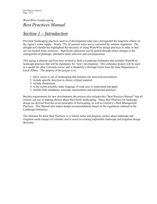 Best Practices Manual
Page 1 of 71


WaterWise Landscaping
Best Practices Manual
Section 1 – Introduction
Prevalent landscaping practices used in of development today have disregarded the long-term effects on
the region’s water supply. Nearly 75% of summer water use is consumed by outdoor vegetation. The
drought in Colorado has highlighted the necessity of using WaterWise design practices in order to best
use our limited water resources. Significant reductions can be gained through minor changes in the
arrangement of plantings, alternative plant selection and soil preparation.

This spring, Lafayette and Erie have worked to draft a Landscape Ordinance that includes WaterWise
landscape practices that will be mandatory for “new” development. This ordinance project will be used
as a model for other Colorado towns, and is funded by a Heritage Grant from the State Department of
Local Affairs. The purpose of the project is to:

       1.   move closer to use of landscaping that matches our semi-arid environment
       2.   include specific direction in choice of plant material
       3.   include illustrations
       4.   to the extent possible, make language of code easy to understand and apply
       5.   include both mandatory xeriscape requirements and aspirational practices

Besides requirements for new development, the process also includes this “Best Practices Manual” that all
citizens can use in making choices about their home landscaping. These Best Practices for landscape
design are derived from the seven principles of Xeriscaping, as well as GreenCo’s Best Management
Practices. This Manual also makes design recommendations based on the regulations outlined in the
Landscape Ordinance.

The intention for these Best Practices is to inform home and property owners about landscape and
irrigation needs unique to Colorado, and to assist in creating responsible landscape and irrigation design
decisions.
 