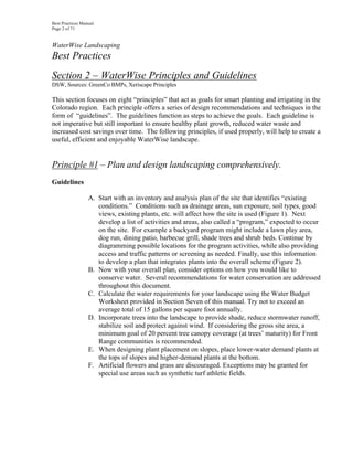 Best Practices Manual
Page 2 of 71


WaterWise Landscaping
Best Practices
Section 2 – WaterWise Principles and Guidelines
DSW, Sources: GreenCo BMPs, Xeriscape Principles

This section focuses on eight “principles” that act as goals for smart planting and irrigating in the
Colorado region. Each principle offers a series of design recommendations and techniques in the
form of “guidelines”. The guidelines function as steps to achieve the goals. Each guideline is
not imperative but still important to ensure healthy plant growth, reduced water waste and
increased cost savings over time. The following principles, if used properly, will help to create a
useful, efficient and enjoyable WaterWise landscape.


Principle #1 – Plan and design landscaping comprehensively.
Guidelines

                  A. Start with an inventory and analysis plan of the site that identifies “existing
                     conditions.” Conditions such as drainage areas, sun exposure, soil types, good
                     views, existing plants, etc. will affect how the site is used (Figure 1). Next
                     develop a list of activities and areas, also called a “program,” expected to occur
                     on the site. For example a backyard program might include a lawn play area,
                     dog run, dining patio, barbecue grill, shade trees and shrub beds. Continue by
                     diagramming possible locations for the program activities, while also providing
                     access and traffic patterns or screening as needed. Finally, use this information
                     to develop a plan that integrates plants into the overall scheme (Figure 2).
                  B. Now with your overall plan, consider options on how you would like to
                     conserve water. Several recommendations for water conservation are addressed
                     throughout this document.
                  C. Calculate the water requirements for your landscape using the Water Budget
                     Worksheet provided in Section Seven of this manual. Try not to exceed an
                     average total of 15 gallons per square foot annually.
                  D. Incorporate trees into the landscape to provide shade, reduce stormwater runoff,
                     stabilize soil and protect against wind. If considering the gross site area, a
                     minimum goal of 20 percent tree canopy coverage (at trees’ maturity) for Front
                     Range communities is recommended.
                  E. When designing plant placement on slopes, place lower-water demand plants at
                     the tops of slopes and higher-demand plants at the bottom.
                  F. Artificial flowers and grass are discouraged. Exceptions may be granted for
                     special use areas such as synthetic turf athletic fields.
 