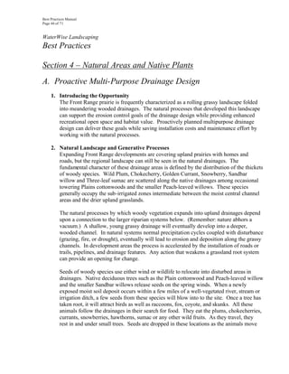 Best Practices Manual
Page 46 of 71


WaterWise Landscaping
Best Practices

Section 4 – Natural Areas and Native Plants
A. Proactive Multi-Purpose Drainage Design
     1. Introducing the Opportunity
        The Front Range prairie is frequently characterized as a rolling grassy landscape folded
        into meandering wooded drainages. The natural processes that developed this landscape
        can support the erosion control goals of the drainage design while providing enhanced
        recreational open space and habitat value. Proactively planned multipurpose drainage
        design can deliver these goals while saving installation costs and maintenance effort by
        working with the natural processes.

     2. Natural Landscape and Generative Processes
        Expanding Front Range developments are covering upland prairies with homes and
        roads, but the regional landscape can still be seen in the natural drainages. The
        fundamental character of these drainage areas is defined by the distribution of the thickets
        of woody species. Wild Plum, Chokecherry, Golden Currant, Snowberry, Sandbar
        willow and Three-leaf sumac are scattered along the native drainages among occasional
        towering Plains cottonwoods and the smaller Peach-leaved willows. These species
        generally occupy the sub-irrigated zones intermediate between the moist central channel
        areas and the drier upland grasslands.

          The natural processes by which woody vegetation expands into upland drainages depend
          upon a connection to the larger riparian systems below. (Remember: nature abhors a
          vacuum.) A shallow, young grassy drainage will eventually develop into a deeper,
          wooded channel. In natural systems normal precipitation cycles coupled with disturbance
          (grazing, fire, or drought), eventually will lead to erosion and deposition along the grassy
          channels. In development areas the process is accelerated by the installation of roads or
          trails, pipelines, and drainage features. Any action that weakens a grassland root system
          can provide an opening for change.

          Seeds of woody species use either wind or wildlife to relocate into disturbed areas in
          drainages. Native deciduous trees such as the Plain cottonwood and Peach-leaved willow
          and the smaller Sandbar willows release seeds on the spring winds. When a newly
          exposed moist soil deposit occurs within a few miles of a well-vegetated river, stream or
          irrigation ditch, a few seeds from these species will blow into to the site. Once a tree has
          taken root, it will attract birds as well as raccoons, fox, coyote, and skunks. All these
          animals follow the drainages in their search for food. They eat the plums, chokecherries,
          currants, snowberries, hawthorns, sumac or any other wild fruits. As they travel, they
          rest in and under small trees. Seeds are dropped in these locations as the animals move
 