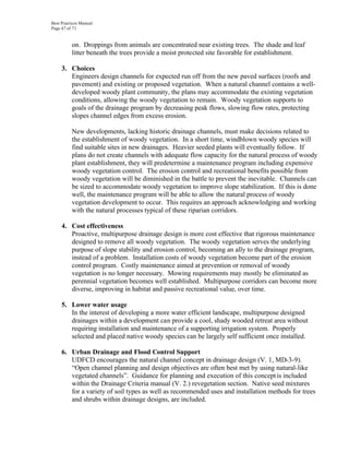 Best Practices Manual
Page 47 of 71


          on. Droppings from animals are concentrated near existing trees. The shade and leaf
          litter beneath the trees provide a moist protected site favorable for establishment.

     3. Choices
        Engineers design channels for expected run off from the new paved surfaces (roofs and
        pavement) and existing or proposed vegetation. When a natural channel contains a well-
        developed woody plant community, the plans may accommodate the existing vegetation
        conditions, allowing the woody vegetation to remain. Woody vegetation supports to
        goals of the drainage program by decreasing peak flows, slowing flow rates, protecting
        slopes channel edges from excess erosion.

          New developments, lacking historic drainage channels, must make decisions related to
          the establishment of woody vegetation. In a short time, windblown woody species will
          find suitable sites in new drainages. Heavier seeded plants will eventually follow. If
          plans do not create channels with adequate flow capacity for the natural process of woody
          plant establishment, they will predetermine a maintenance program including expensive
          woody vegetation control. The erosion control and recreational benefits possible from
          woody vegetation will be diminished in the battle to prevent the inevitable. Channels can
          be sized to accommodate woody vegetation to improve slope stabilization. If this is done
          well, the maintenance program will be able to allow the natural process of woody
          vegetation development to occur. This requires an approach acknowledging and working
          with the natural processes typical of these riparian corridors.

     4. Cost effectiveness
        Proactive, multipurpose drainage design is more cost effective that rigorous maintenance
        designed to remove all woody vegetation. The woody vegetation serves the underlying
        purpose of slope stability and erosion control, becoming an ally to the drainage program,
        instead of a problem. Installation costs of woody vegetation become part of the erosion
        control program. Costly maintenance aimed at prevention or removal of woody
        vegetation is no longer necessary. Mowing requirements may mostly be eliminated as
        perennial vegetation becomes well established. Multipurpose corridors can become more
        diverse, improving in habitat and passive recreational value, over time.

     5. Lower water usage
        In the interest of developing a more water efficient landscape, multipurpose designed
        drainages within a development can provide a cool, shady wooded retreat area without
        requiring installation and maintenance of a supporting irrigation system. Properly
        selected and placed native woody species can be largely self sufficient once installed.

     6. Urban Drainage and Flood Control Support
        UDFCD encourages the natural channel concept in drainage design (V. 1, MD-3-9).
        “Open channel planning and design objectives are often best met by using natural-like
        vegetated channels”. Guidance for planning and execution of this concept is included
        within the Drainage Criteria manual (V. 2.) revegetation section. Native seed mixtures
        for a variety of soil types as well as recommended uses and installation methods for trees
        and shrubs within drainage designs, are included.
 