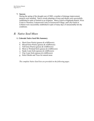 Best Practices Manual
Page 48 of 71




     7. Success
        During the spring of the drought year of 2002, a number of drainage improvement
        projects were installed. Native woody plantings of trees and shrubs were successfully
        established in spite of limited or no irrigation. Marcy Gulch at Highlands Ranch, Niver
        Creek in Thornton, Cottonwood Creek in Greenwood Village, and Lilly Gulch in
        Littleton were successfully established in spite of many days of unseasonably hot dry
        conditions.


B. Native Seed Mixes
     1. Colorado Native Seed Mix Summary

          a.   Short Grass Prairie (grasses & wildflowers)
          b.   Mixed Grass Prairie (grasses & wildflowers)
          c.   Tall Grass Prairie (grasses & wildflowers)
          d.   Moist or Wetland Soils (grasses & wildflowers)
          e.   Sandy Loam Soils (grasses & wildflowers)
          f.   Clay Loam Soils (grasses & wildflowers)
          g.   Select Shrubs and Trees for natural areas


          The complete Native Seed lists are provided on the following pages.
 