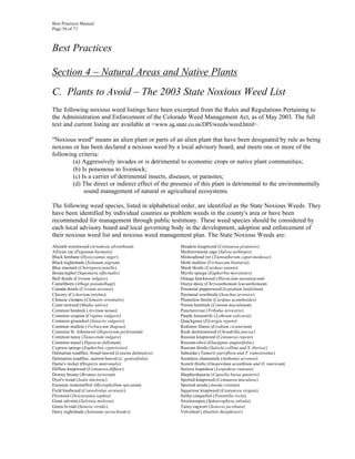 Best Practices Manual
Page 56 of 71



Best Practices

Section 4 – Natural Areas and Native Plants
C. Plants to Avoid – The 2003 State Noxious Weed List
The following noxious weed listings have been excerpted from the Rules and Regulations Pertaining to
the Administration and Enforcement of the Colorado Weed Management Act, as of May 2003. The full
text and current listing are available at <www.ag.state.co.us/DPI/weeds/weed.html>.

"Noxious weed" means an alien plant or parts of an alien plant that have been designated by rule as being
noxious or has been declared a noxious weed by a local advisory board, and meets one or more of the
following criteria:
        (a) Aggressively invades or is detrimental to economic crops or native plant communities;
        (b) Is poisonous to livestock;
        (c) Is a carrier of detrimental insects, diseases, or parasites;
        (d) The direct or indirect effect of the presence of this plant is detrimental to the environmentally
             sound management of natural or agricultural ecosystems.

The following weed species, listed in alphabetical order, are identified as the State Noxious Weeds. They
have been identified by individual counties as problem weeds in the county's area or have been
recommended for management through public testimony. These weed species should be considered by
each local advisory board and local governing body in the development, adoption and enforcement of
their noxious weed list and noxious weed management plan. The State Noxious Weeds are:
Absinth wormwood (Artemisia absinthium)                Meadow knapweed (Centaurea pratensis)
African rue (Peganum harmala)                          Mediterranean sage (Salvia aethiopis)
Black henbane (Hyoscyamus niger)                       Medusahead rye (Taeniatherum caput-medusae)
Black nightshade (Solanum nigrum)                      Moth mullein (Verbascum blattaria)
Blue mustard (Chorispora tenella)                      Musk thistle (Carduus nutans)
Bouncingbet (Saponaria officinalis)                    Myrtle spurge (Euphorbia myrsinites)
Bull thistle (Cirsium vulgare)                         Orange hawkweed (Hieracium aurantiacum)
Camelthorn (Alhagi pseudalhagi)                        Oxeye daisy (Chrysanthemum leucanthemum)
Canada thistle (Cirsium arvense)                       Perennial pepperweed (Lepidium latifolium)
Chicory (Cichorium intybus)                            Perennial sowthistle (Sonchus arvensis)
Chinese clematis (Clematis orientalis)                 Plumeless thistle (Carduus acanthoides)
Coast tarweed (Madia sativa)                           Poison hemlock (Conium maculatum)
Common burdock (Arctium minus)                         Puncturevine (Tribulus terrestris)
Common crupina (Crupina vulgaris)                      Purple loosestrife (Lythrum salicaria)
Common groundsel (Senecio vulgaris)                    Quackgrass (Elytrigia repens)
Common mullein (Verbascum thapsus)                     Redstem filaree (Erodium cicutarium)
Common St. Johnswort (Hypericum perforatum)            Rush skeletonweed (Chondrilla juncea)
Common tansy (Tanacetum vulgare)                       Russian knapweed (Centaurea repens)
Common teasel (Dipsacus fullonum)                      Russian-olive (Elaeagnus angustifolia)
Cypress spurge (Euphorbia cyparissias)                 Russian thistle (Salsola collina and S. iberica)
Dalmatian toadflax, broad-leaved (Linaria dalmatica)   Saltcedar (Tamarix parviflora and T. ramosissima)
Dalmation toadflax, narrow-leaved (L. genistifolia)    Scentless chamomile (Anthemis arvensis)
Dame's rocket (Hesperis matronalis)                    Scotch thistle (Onopordum acanthium and O. tauricum)
Diffuse knapweed (Centaurea diffusa)                   Sericea lespedeza (Lespedeza cuneata)
Downy brome (Bromus tectorum)                          Shepherdspurse (Capsella bursa-pastoris)
Dyer's woad (Isatis tinctoria)                         Spotted knapweed (Centaurea maculosa)
Eurasian watermilfoil (Myriophyllum spicatum)          Spurred anoda (Anoda cristata)
Field bindweed (Convolvulus arvensis)                  Squarrose knapweed (Centaurea virgata)
Flixweed (Descurainia sophia)                          Sulfur cinquefoil (Potentilla recta)
Giant salvinia (Salvinia molesta)                      Swainsonpea (Sphaerophysa salsula)
Green fo xtail (Setaria viridis)                       Tansy ragwort (Senecio jacobaea)
Hairy nightshade (Solanum sarrachoides)                Velvetleaf (Abutilon theophrasti)
 