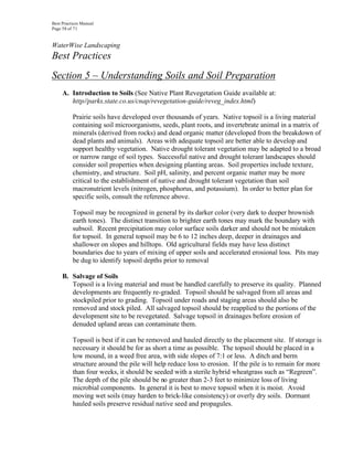Best Practices Manual
Page 58 of 71


WaterWise Landscaping
Best Practices
Section 5 – Understanding Soils and Soil Preparation
     A. Introduction to Soils (See Native Plant Revegetation Guide available at:
        http//parks.state.co.us/cnap/revegetation-guide/reveg_index.html)

          Prairie soils have developed over thousands of years. Native topsoil is a living material
          containing soil microorganisms, seeds, plant roots, and invertebrate animal in a matrix of
          minerals (derived from rocks) and dead organic matter (developed from the breakdown of
          dead plants and animals). Areas with adequate topsoil are better able to develop and
          support healthy vegetation. Native drought tolerant vegetation may be adapted to a broad
          or narrow range of soil types. Successful native and drought tolerant landscapes should
          consider soil properties when designing planting areas. Soil properties include texture,
          chemistry, and structure. Soil pH, salinity, and percent organic matter may be more
          critical to the establishment of native and drought tolerant vegetation than soil
          macronutrient levels (nitrogen, phosphorus, and potassium). In order to better plan for
          specific soils, consult the reference above.

          Topsoil may be recognized in general by its darker color (very dark to deeper brownish
          earth tones). The distinct transition to brighter earth tones may mark the boundary with
          subsoil. Recent precipitation may color surface soils darker and should not be mistaken
          for topsoil. In general topsoil may be 6 to 12 inches deep, deeper in drainages and
          shallower on slopes and hilltops. Old agricultural fields may have less distinct
          boundaries due to years of mixing of upper soils and accelerated erosional loss. Pits may
          be dug to identify topsoil depths prior to removal

     B. Salvage of Soils
        Topsoil is a living material and must be handled carefully to preserve its quality. Planned
        developments are frequently re-graded. Topsoil should be salvaged from all areas and
        stockpiled prior to grading. Topsoil under roads and staging areas should also be
        removed and stock piled. All salvaged topsoil should be reapplied to the portions of the
        development site to be revegetated. Salvage topsoil in drainages before erosion of
        denuded upland areas can contaminate them.

          Topsoil is best if it can be removed and hauled directly to the placement site. If storage is
          necessary it should be for as short a time as possible. The topsoil should be placed in a
          low mound, in a weed free area, with side slopes of 7:1 or less. A ditch and berm
          structure around the pile will help reduce loss to erosion. If the pile is to remain for more
          than four weeks, it should be seeded with a sterile hybrid wheatgrass such as “Regreen”.
          The depth of the pile should be no greater than 2-3 feet to minimize loss of living
          microbial components. In general it is best to move topsoil when it is moist. Avoid
          moving wet soils (may harden to brick-like consistency) or overly dry soils. Dormant
          hauled soils preserve residual native seed and propagules.
 