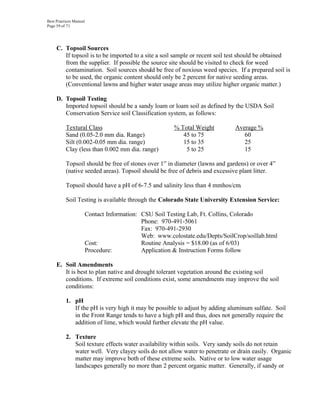 Best Practices Manual
Page 59 of 71




     C. Topsoil Sources
        If topsoil is to be imported to a site a soil sample or recent soil test should be obtained
        from the supplier. If possible the source site should be visited to check for weed
        contamination. Soil sources should be free of noxious weed species. If a prepared soil is
        to be used, the organic content should only be 2 percent for native seeding areas.
        (Conventional lawns and higher water usage areas may utilize higher organic matter.)

     D. Topsoil Testing
        Imported topsoil should be a sandy loam or loam soil as defined by the USDA Soil
        Conservation Service soil Classification system, as follows:

          Textural Class                                % Total Weight         Average %
          Sand (0.05-2.0 mm dia. Range)                    45 to 75               60
          Silt (0.002-0.05 mm dia. range)                  15 to 35               25
          Clay (less than 0.002 mm dia. range)              5 to 25               15

          Topsoil should be free of stones over 1” in diameter (lawns and gardens) or over 4”
          (native seeded areas). Topsoil should be free of debris and excessive plant litter.

          Topsoil should have a pH of 6-7.5 and salinity less than 4 mmhos/cm.

          Soil Testing is available through the Colorado State University Extension Service:

                        Contact Information: CSU Soil Testing Lab, Ft. Collins, Colorado
                                             Phone: 970-491-5061
                                             Fax: 970-491-2930
                                             Web: www.colostate.edu/Depts/SoilCrop/soillab.html
                        Cost:                Routine Analysis = $18.00 (as of 6/03)
                        Procedure:           Application & Instruction Forms follow

     E. Soil Amendments
        It is best to plan native and drought tolerant vegetation around the existing soil
        conditions. If extreme soil conditions exist, some amendments may improve the soil
        conditions:

          1. pH
             If the pH is very high it may be possible to adjust by adding aluminum sulfate. Soil
             in the Front Range tends to have a high pH and thus, does not generally require the
             addition of lime, which would further elevate the pH value.

          2. Texture
             Soil texture effects water availability within soils. Very sandy soils do not retain
             water well. Very clayey soils do not allow water to penetrate or drain easily. Organic
             matter may improve both of these extreme soils. Native or to low water usage
             landscapes generally no more than 2 percent organic matter. Generally, if sandy or
 