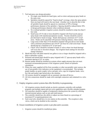 Best Practices Manual
Page 64 of 71




               7. Turf and grass area design principles:
                        a. No single zone should mix head types, such as rotors and pop-up spray heads on
                            the same zone.
                        b. Sprinklers should be spaced for “head-to-head” coverage, where the spray pattern
                            from one head will reach to the next head. (Another way to describe this is that
                            all sprinkler heads should be spaced at a maximum of 50% of design
                            performance diameter of the sprinkler.) Spacing should be reduced below 50%
                            of design performance diameter when conditions demand.
                        c. No overhead sprinkler irrigation systems should be installed in strips less than 8
                            feet wide.
                        d. Small areas (25 ft wide or less) should be irrigated with fixed nozzle pop-up
                            spray heads with matched precipitation nozzles. Nozzles should be sized to
                            provide head to head coverage. Heads shall pop-up a minimum of 4” in turf
                            areas. Heads can be specified with pressure reducing features, where needed.
                        e. Large areas (wider than 25 ft) should be irrigated with gear driven rotor heads
                            with a minimum precipitation rate of 0.45” per hour for a full circle head. Heads
                            should pop-up a minimum of 4” in turf areas.
                        f. Check valves should be included in heads or valves where low-head drainage
                            will occur due to elevation changes. See irrigation head catalogs for elevation
                            change tolerances.
               8. Shrub bed areas with plant material one gallon in size or larger should be irrigated with a
                   drip or subsurface system.
               9. Perennial and annual beds should be spray irrigated with 12” pop-up spray heads with a
                   maximum spacing of 10’ on center.
               10. Booster pumps should be installed on systems where supply pressure does not meet
                   minimum recommended pressure of the irrigation system, based on hydraulic
                   calculations.
               11. Where the water supplied will be from secondary or other non-potable water sources, the
                   use of non-potable color indicators on the equipment is recommended. This includes
                   purple handles on quick coupler valves and gate valve, caps for irrigation heads, valve
                   box lids and marker tape buried above the mainline.
               12. All systems should be equipped with an automatic rain shut-off device.
               13. All wire connections should be made with watertight connectors and contained in a valve
                   box.

     C. Employ irrigation control systems that offer flexibility in programming.

               1. All irrigation systems should include an electric automatic controller with multiple
                  programs and multiple repeat and rest cycle capabilities and a flexible calendar program.
               2. All controllers should be capable of temporarily shutting down the system by utilizing
                  internal/external options such as rain and wind sensors.
               3. The controller should have the ability to adjust run times based on a percentage of
                  maximum ET (evapotranspiration) rate.
               4. Each zone/valve should have its own station on the controller. The exception is drip
                  valves, which can be doubled on the controller.

     D. Ensure installation of irrigation system is per plan and is accurate.

               1. Irrigation system should be installed per plans.
 