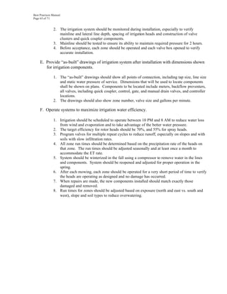 Best Practices Manual
Page 65 of 71


               2. The irrigation system should be monitored during installation, especially to verify
                  mainline and lateral line depth, spacing of irrigation heads and construction of valve
                  clusters and quick coupler components.
               3. Mainline should be tested to ensure its ability to maintain required pressure for 2 hours.
               4. Before acceptance, each zone should be operated and each valve box opened to verify
                  accurate installation.

     E. Provide “as-built” drawings of irrigation system after installation with dimensions shown
        for irrigation components.

               1. The “as-built” drawings should show all points of connection, including tap size, line size
                  and static water pressure of service. Dimensions that will be used to locate components
                  shall be shown on plans. Components to be located include meters, backflow preventers,
                  all valves, including quick coupler, control, gate, and manual drain valves, and controller
                  locations.
               2. The drawings should also show zone number, valve size and gallons per minute.

     F. Operate systems to maximize irrigation water efficiency.

               1. Irrigation should be scheduled to operate between 10 PM and 8 AM to reduce water loss
                  from wind and evaporation and to take advantage of the better water pressure.
               2. The target efficiency for rotor heads should be 70%, and 55% for spray heads.
               3. Program valves for multiple repeat cycles to reduce runoff, especially on slopes and with
                  soils with slow infiltration rates.
               4. All zone run times should be determined based on the precipitation rate of the heads on
                  that zone. The run times should be adjusted seasonally and at least once a month to
                  accommodate the ET rate.
               5. System should be winterized in the fall using a compressor to remove water in the lines
                  and components. System should be reopened and adjusted for proper operation in the
                  spring.
               6. After each mowing, each zone should be operated for a very short period of time to verify
                  the heads are operating as designed and no damage has occurred.
               7. When repairs are made, the new components installed should match exactly those
                  damaged and removed.
               8. Run times for zones should be adjusted based on exposure (north and east vs. south and
                  west), slope and soil types to reduce overwatering.
 
